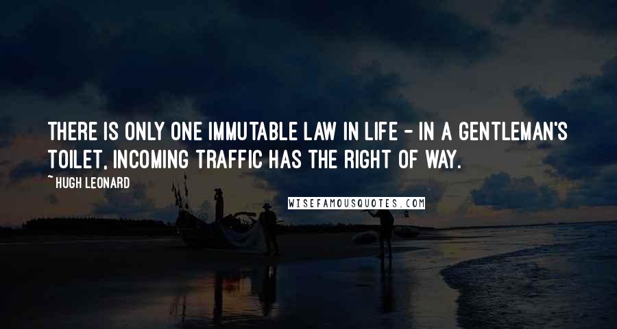 Hugh Leonard Quotes: There is only one immutable law in life - in a gentleman's toilet, incoming traffic has the right of way.