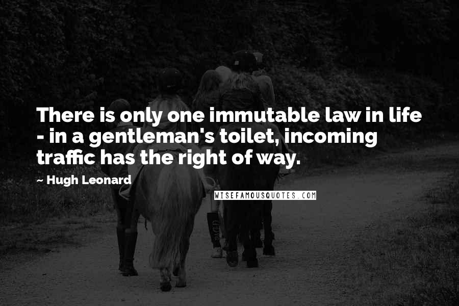 Hugh Leonard Quotes: There is only one immutable law in life - in a gentleman's toilet, incoming traffic has the right of way.