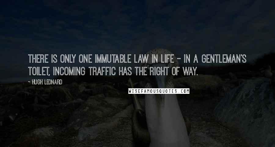 Hugh Leonard Quotes: There is only one immutable law in life - in a gentleman's toilet, incoming traffic has the right of way.
