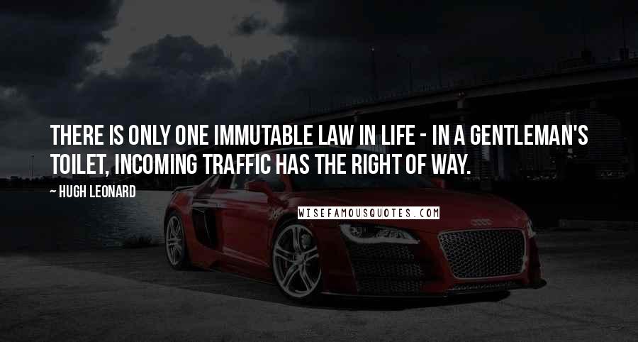 Hugh Leonard Quotes: There is only one immutable law in life - in a gentleman's toilet, incoming traffic has the right of way.