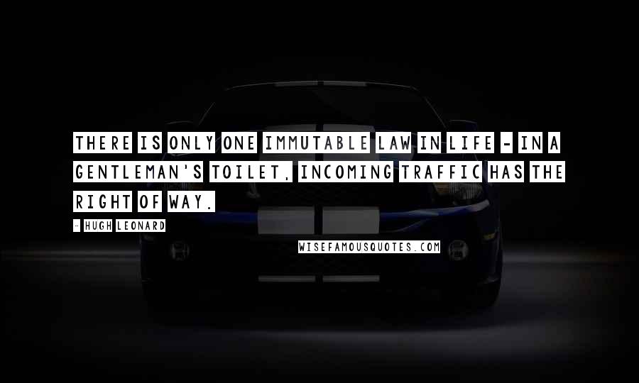 Hugh Leonard Quotes: There is only one immutable law in life - in a gentleman's toilet, incoming traffic has the right of way.