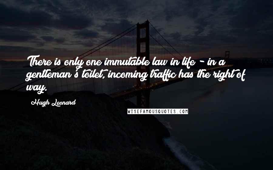 Hugh Leonard Quotes: There is only one immutable law in life - in a gentleman's toilet, incoming traffic has the right of way.