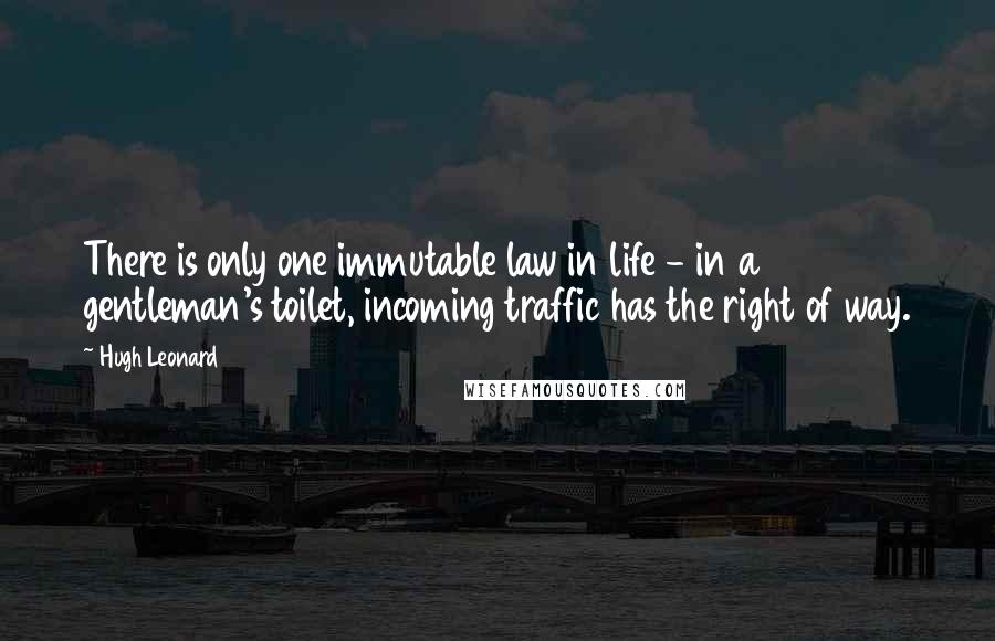Hugh Leonard Quotes: There is only one immutable law in life - in a gentleman's toilet, incoming traffic has the right of way.