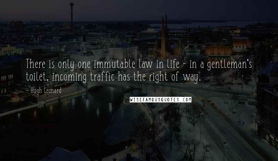 Hugh Leonard Quotes: There is only one immutable law in life - in a gentleman's toilet, incoming traffic has the right of way.