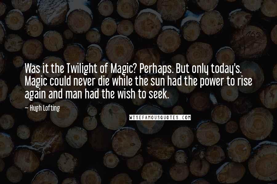 Hugh Lofting Quotes: Was it the Twilight of Magic? Perhaps. But only today's. Magic could never die while the sun had the power to rise again and man had the wish to seek.