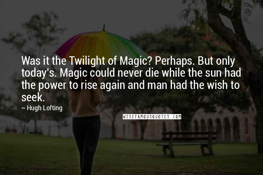 Hugh Lofting Quotes: Was it the Twilight of Magic? Perhaps. But only today's. Magic could never die while the sun had the power to rise again and man had the wish to seek.