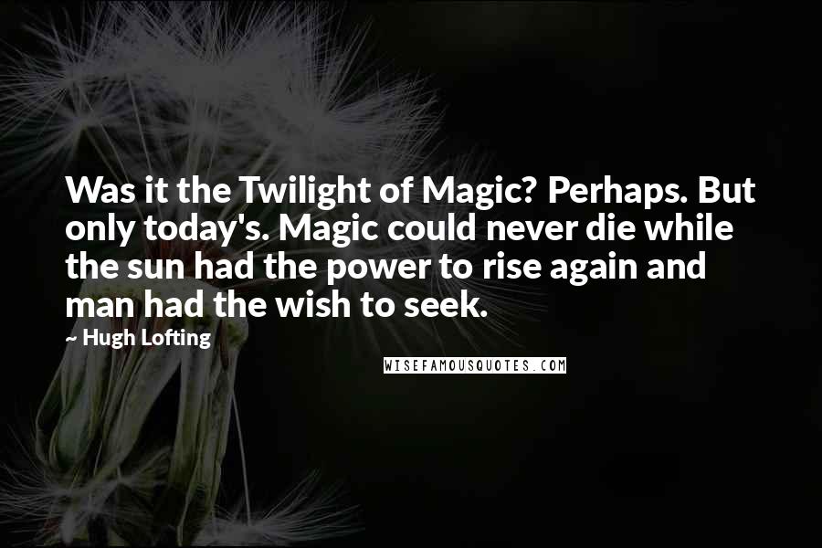 Hugh Lofting Quotes: Was it the Twilight of Magic? Perhaps. But only today's. Magic could never die while the sun had the power to rise again and man had the wish to seek.