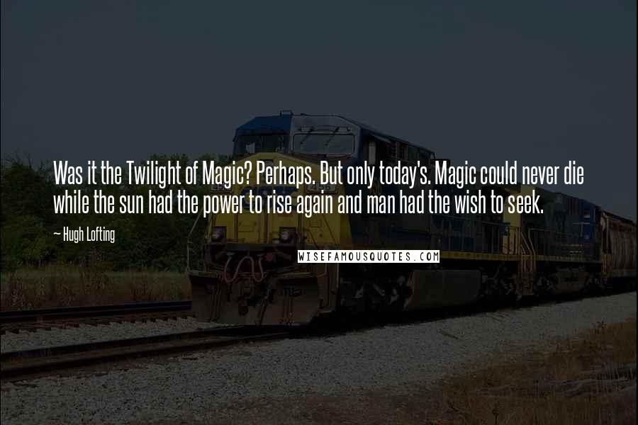 Hugh Lofting Quotes: Was it the Twilight of Magic? Perhaps. But only today's. Magic could never die while the sun had the power to rise again and man had the wish to seek.