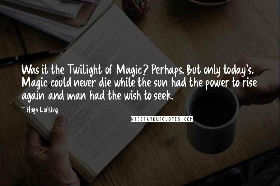 Hugh Lofting Quotes: Was it the Twilight of Magic? Perhaps. But only today's. Magic could never die while the sun had the power to rise again and man had the wish to seek.
