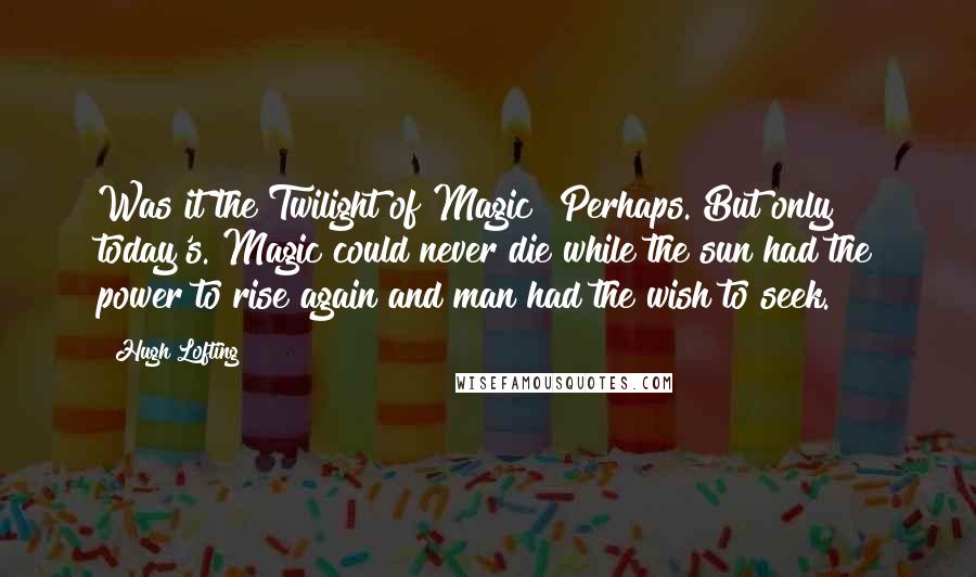 Hugh Lofting Quotes: Was it the Twilight of Magic? Perhaps. But only today's. Magic could never die while the sun had the power to rise again and man had the wish to seek.