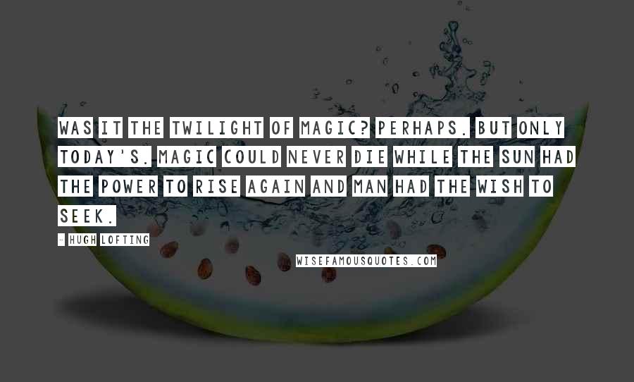Hugh Lofting Quotes: Was it the Twilight of Magic? Perhaps. But only today's. Magic could never die while the sun had the power to rise again and man had the wish to seek.
