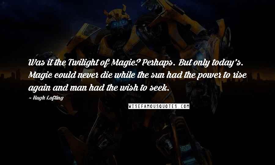 Hugh Lofting Quotes: Was it the Twilight of Magic? Perhaps. But only today's. Magic could never die while the sun had the power to rise again and man had the wish to seek.