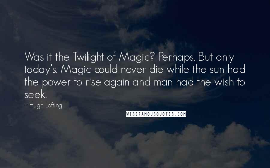 Hugh Lofting Quotes: Was it the Twilight of Magic? Perhaps. But only today's. Magic could never die while the sun had the power to rise again and man had the wish to seek.