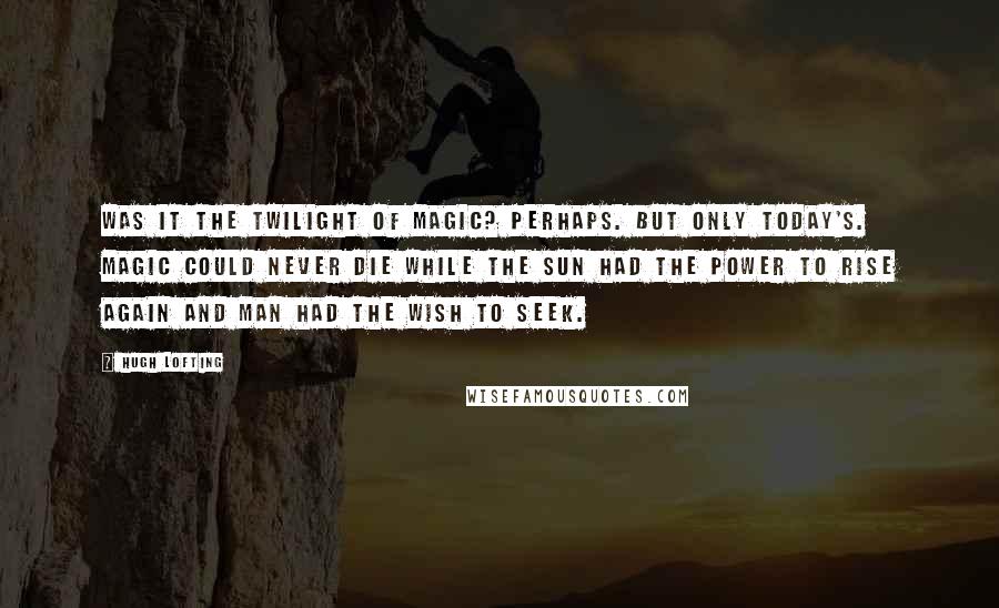 Hugh Lofting Quotes: Was it the Twilight of Magic? Perhaps. But only today's. Magic could never die while the sun had the power to rise again and man had the wish to seek.