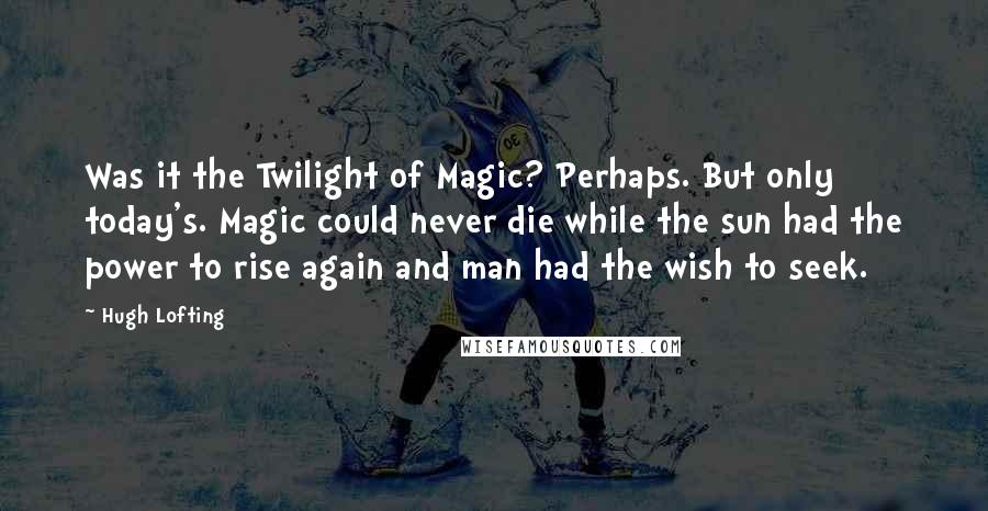 Hugh Lofting Quotes: Was it the Twilight of Magic? Perhaps. But only today's. Magic could never die while the sun had the power to rise again and man had the wish to seek.