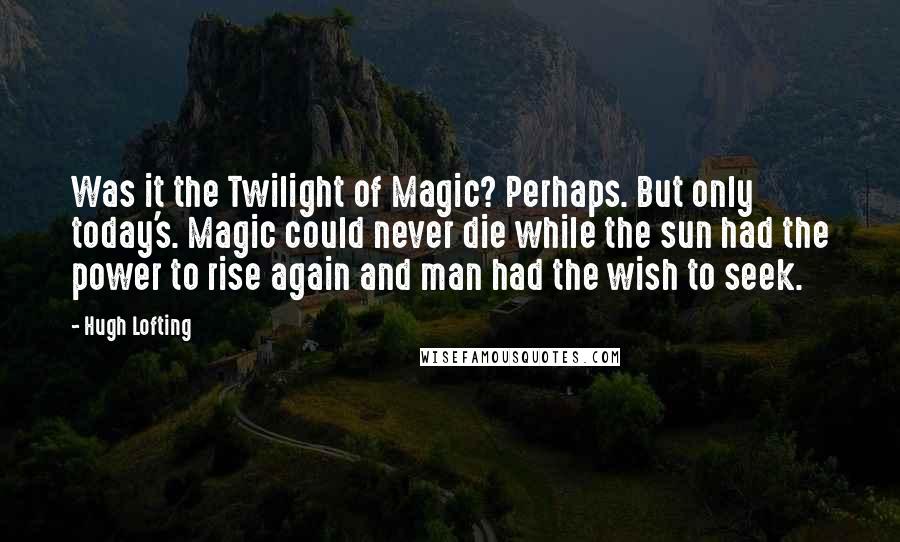 Hugh Lofting Quotes: Was it the Twilight of Magic? Perhaps. But only today's. Magic could never die while the sun had the power to rise again and man had the wish to seek.