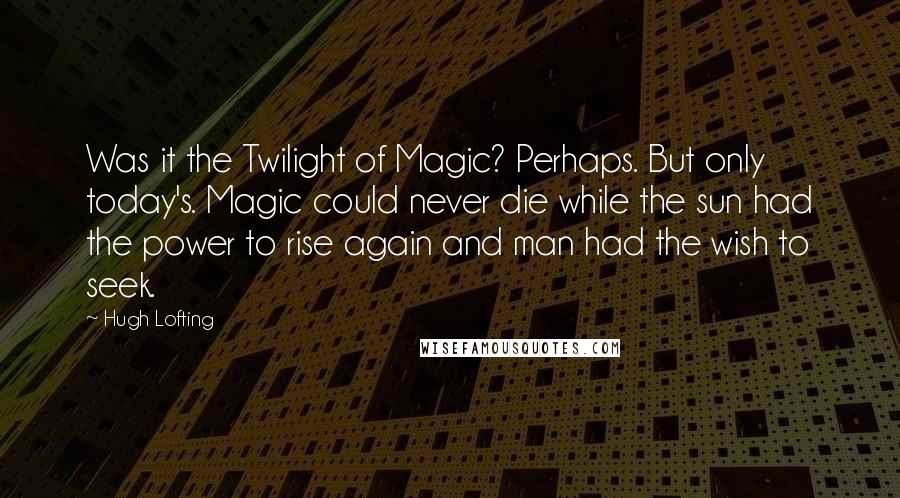 Hugh Lofting Quotes: Was it the Twilight of Magic? Perhaps. But only today's. Magic could never die while the sun had the power to rise again and man had the wish to seek.