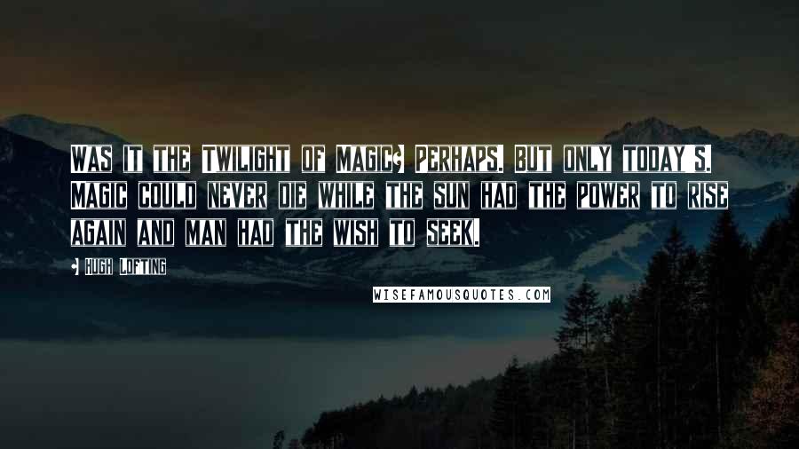 Hugh Lofting Quotes: Was it the Twilight of Magic? Perhaps. But only today's. Magic could never die while the sun had the power to rise again and man had the wish to seek.