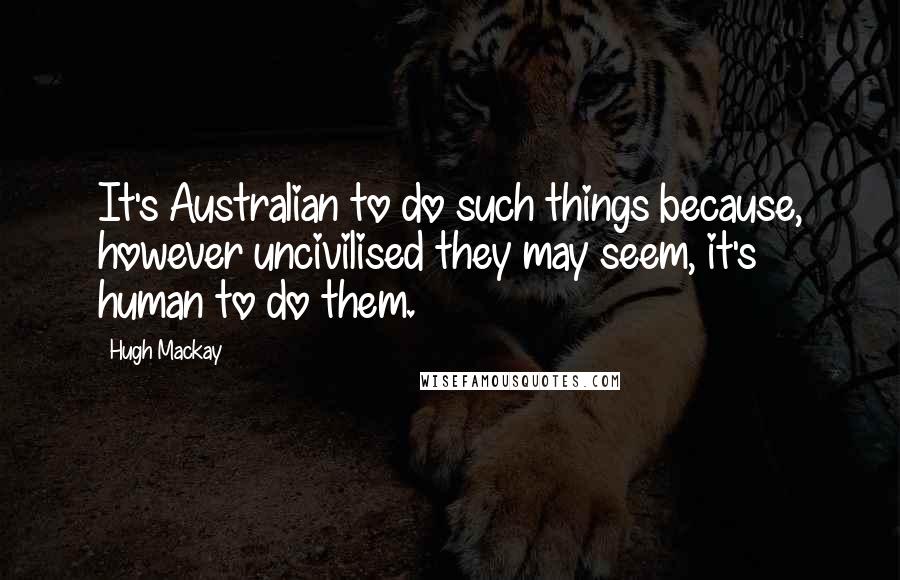 Hugh Mackay Quotes: It's Australian to do such things because, however uncivilised they may seem, it's human to do them.