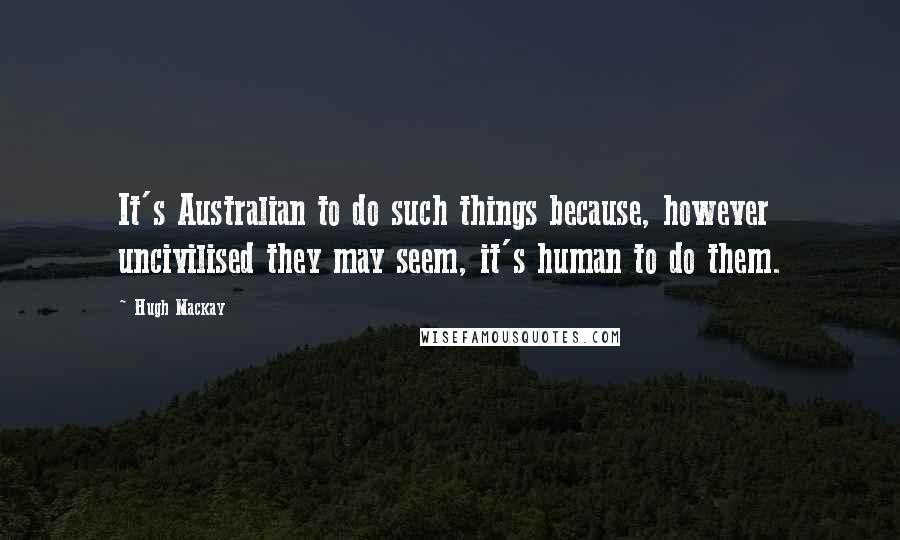 Hugh Mackay Quotes: It's Australian to do such things because, however uncivilised they may seem, it's human to do them.