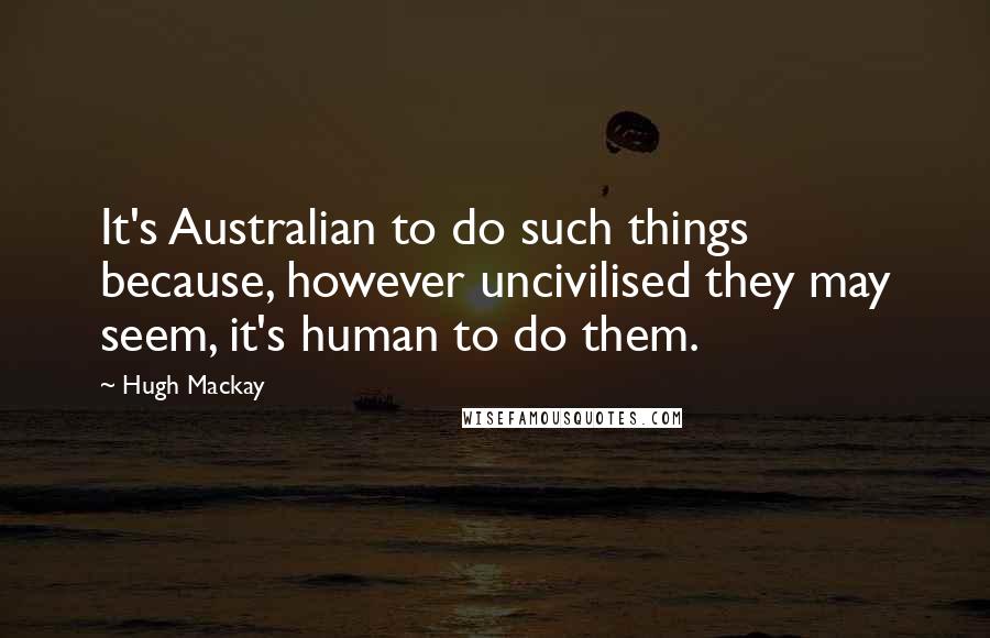 Hugh Mackay Quotes: It's Australian to do such things because, however uncivilised they may seem, it's human to do them.