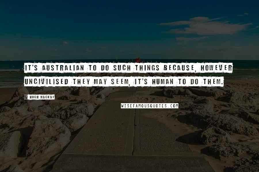 Hugh Mackay Quotes: It's Australian to do such things because, however uncivilised they may seem, it's human to do them.