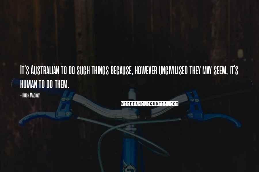 Hugh Mackay Quotes: It's Australian to do such things because, however uncivilised they may seem, it's human to do them.