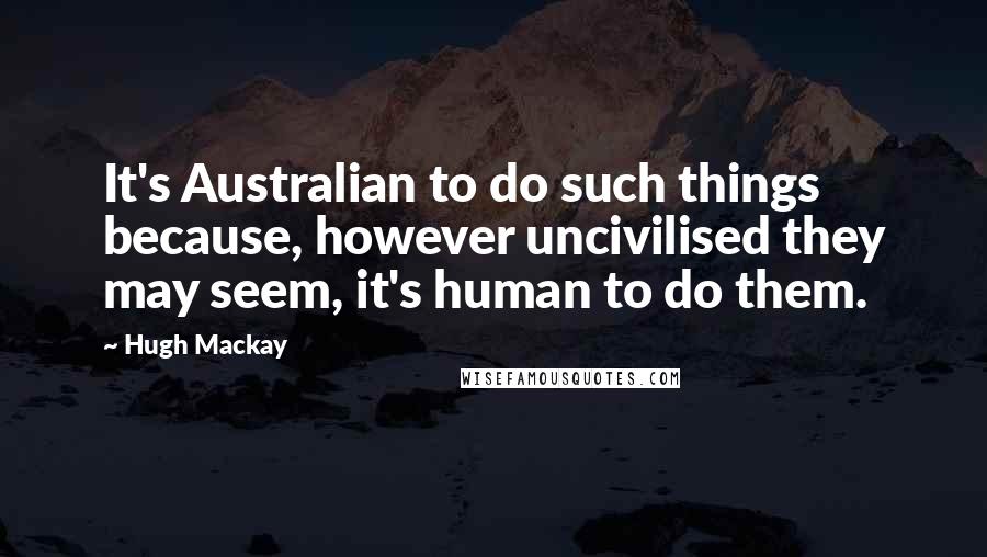 Hugh Mackay Quotes: It's Australian to do such things because, however uncivilised they may seem, it's human to do them.