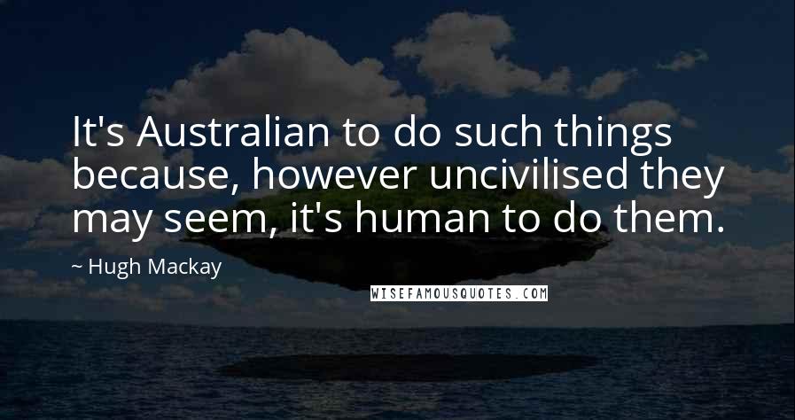 Hugh Mackay Quotes: It's Australian to do such things because, however uncivilised they may seem, it's human to do them.