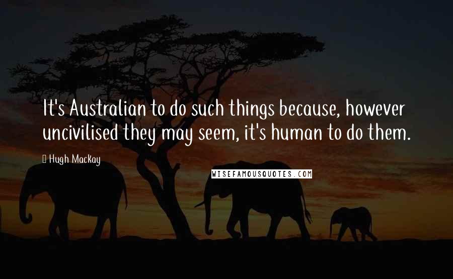 Hugh Mackay Quotes: It's Australian to do such things because, however uncivilised they may seem, it's human to do them.