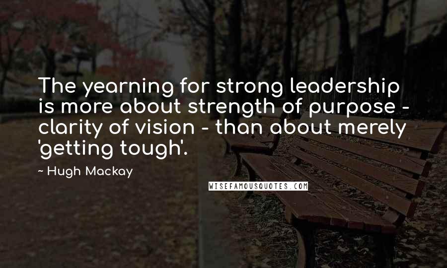 Hugh Mackay Quotes: The yearning for strong leadership is more about strength of purpose - clarity of vision - than about merely 'getting tough'.