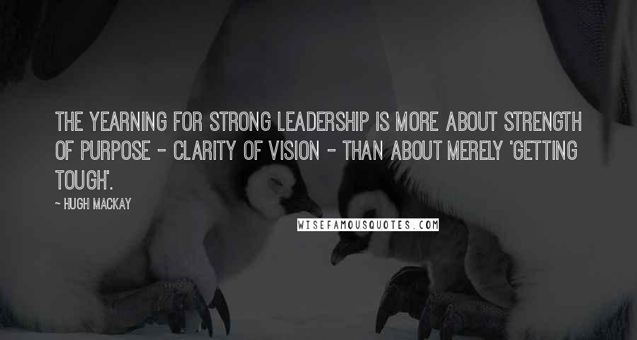 Hugh Mackay Quotes: The yearning for strong leadership is more about strength of purpose - clarity of vision - than about merely 'getting tough'.