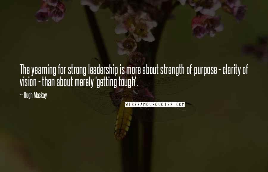 Hugh Mackay Quotes: The yearning for strong leadership is more about strength of purpose - clarity of vision - than about merely 'getting tough'.
