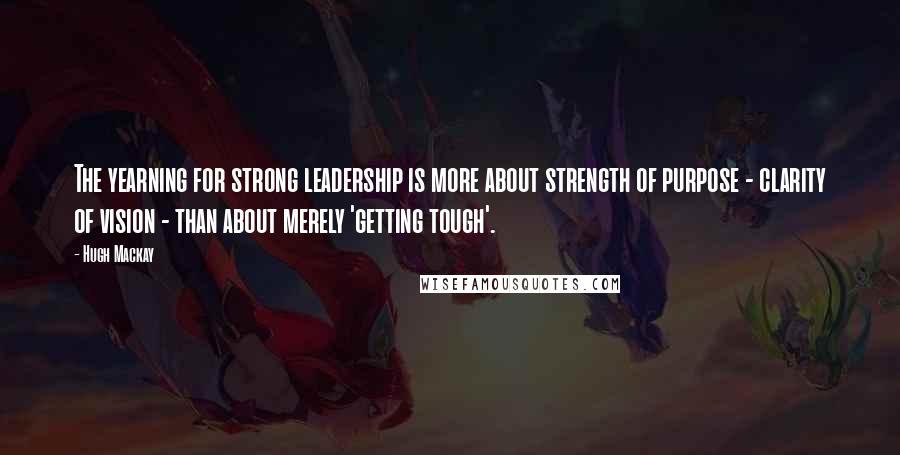 Hugh Mackay Quotes: The yearning for strong leadership is more about strength of purpose - clarity of vision - than about merely 'getting tough'.