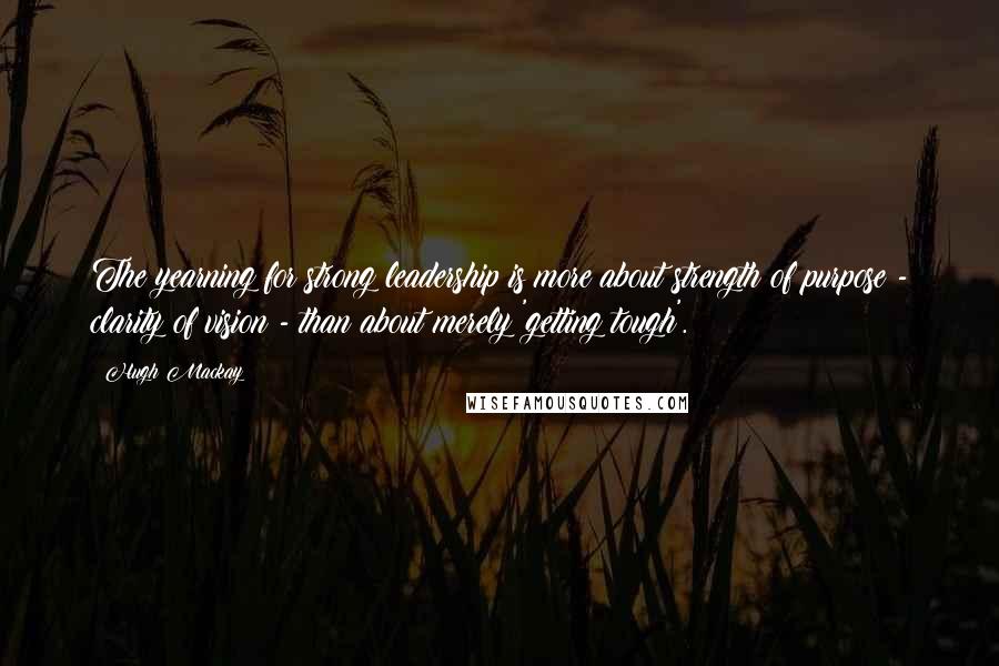 Hugh Mackay Quotes: The yearning for strong leadership is more about strength of purpose - clarity of vision - than about merely 'getting tough'.