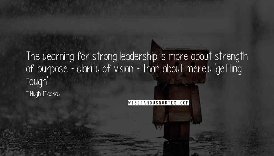 Hugh Mackay Quotes: The yearning for strong leadership is more about strength of purpose - clarity of vision - than about merely 'getting tough'.