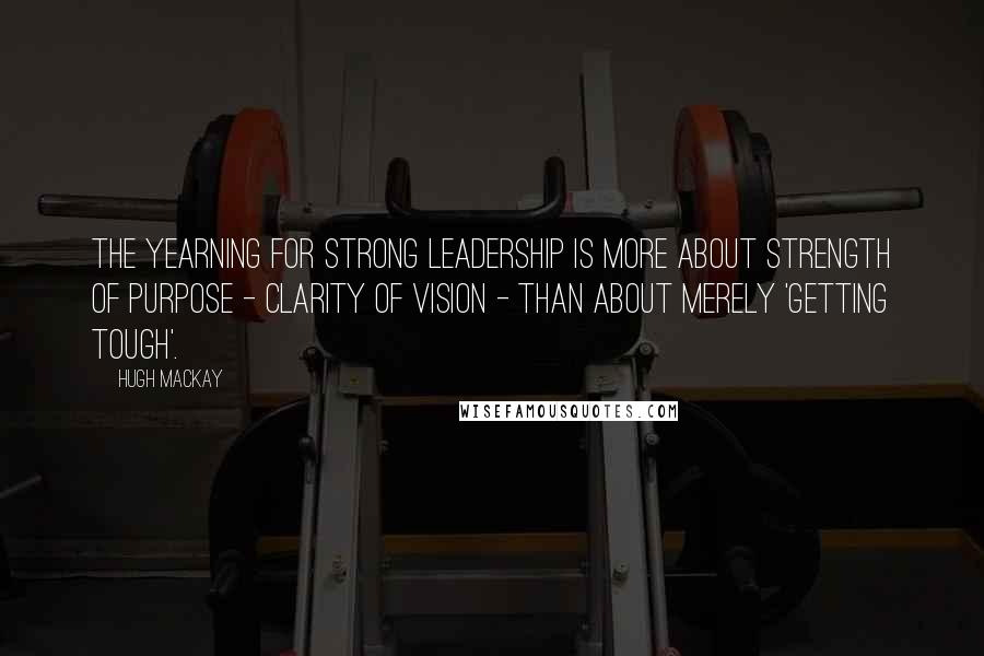 Hugh Mackay Quotes: The yearning for strong leadership is more about strength of purpose - clarity of vision - than about merely 'getting tough'.