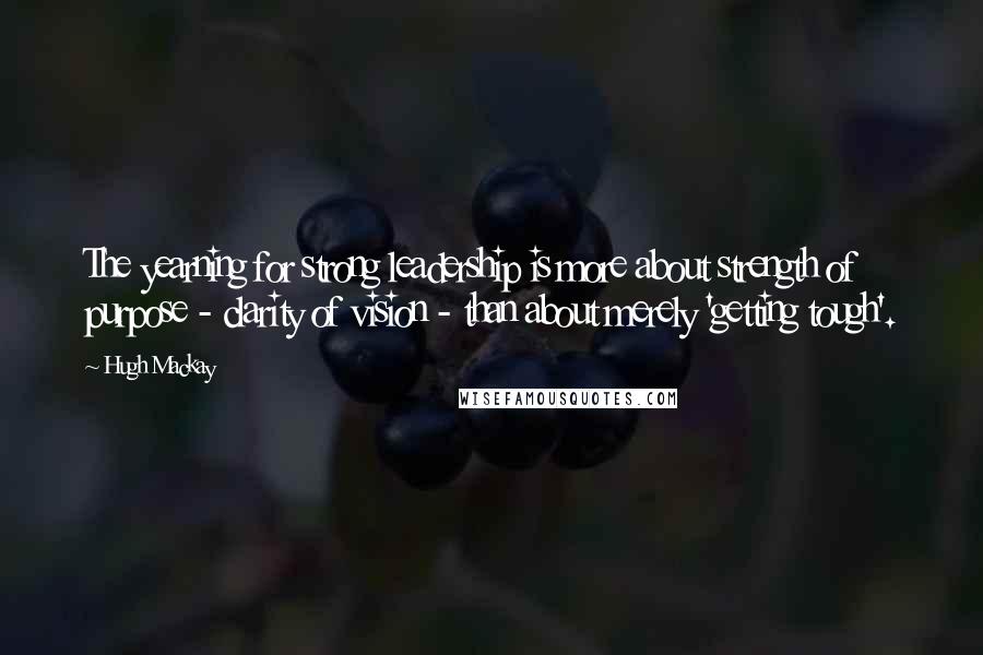 Hugh Mackay Quotes: The yearning for strong leadership is more about strength of purpose - clarity of vision - than about merely 'getting tough'.