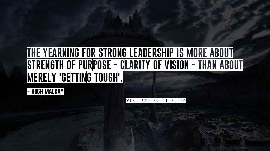 Hugh Mackay Quotes: The yearning for strong leadership is more about strength of purpose - clarity of vision - than about merely 'getting tough'.