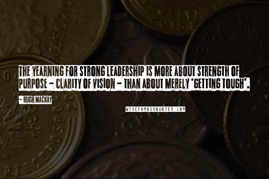 Hugh Mackay Quotes: The yearning for strong leadership is more about strength of purpose - clarity of vision - than about merely 'getting tough'.