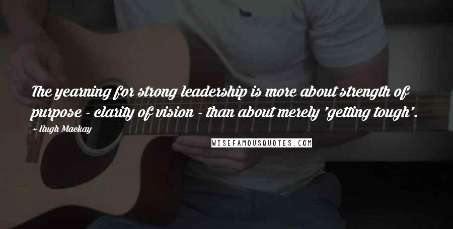 Hugh Mackay Quotes: The yearning for strong leadership is more about strength of purpose - clarity of vision - than about merely 'getting tough'.