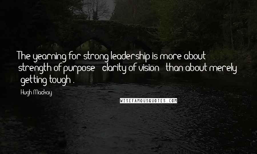 Hugh Mackay Quotes: The yearning for strong leadership is more about strength of purpose - clarity of vision - than about merely 'getting tough'.