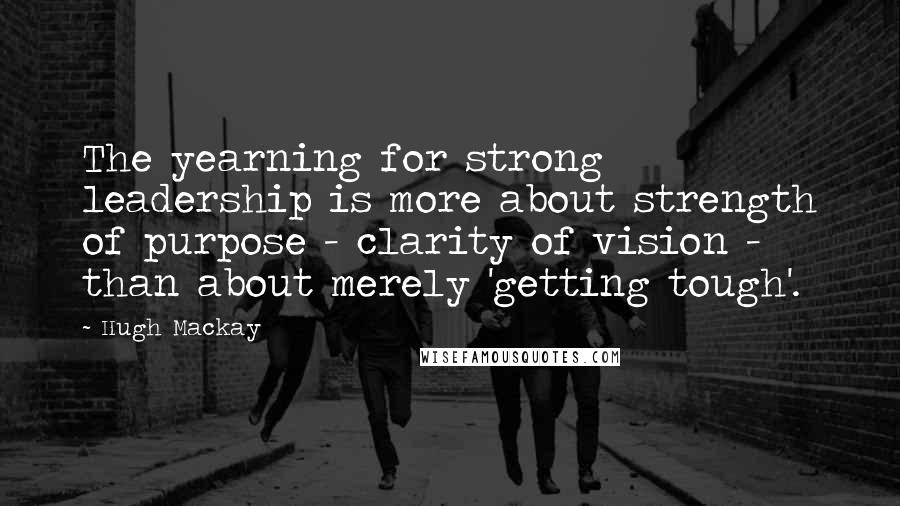 Hugh Mackay Quotes: The yearning for strong leadership is more about strength of purpose - clarity of vision - than about merely 'getting tough'.