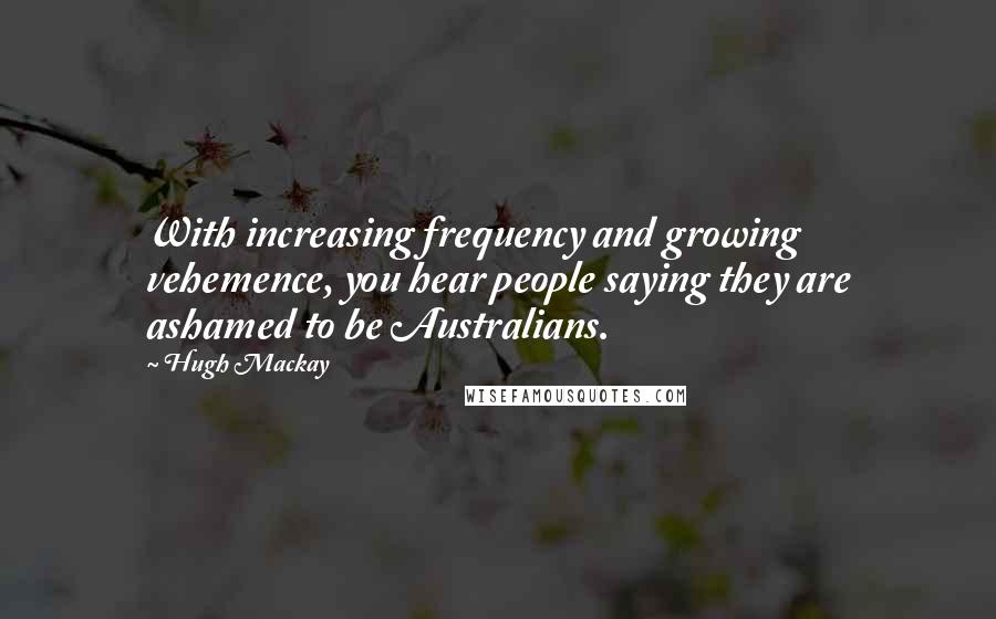 Hugh Mackay Quotes: With increasing frequency and growing vehemence, you hear people saying they are ashamed to be Australians.