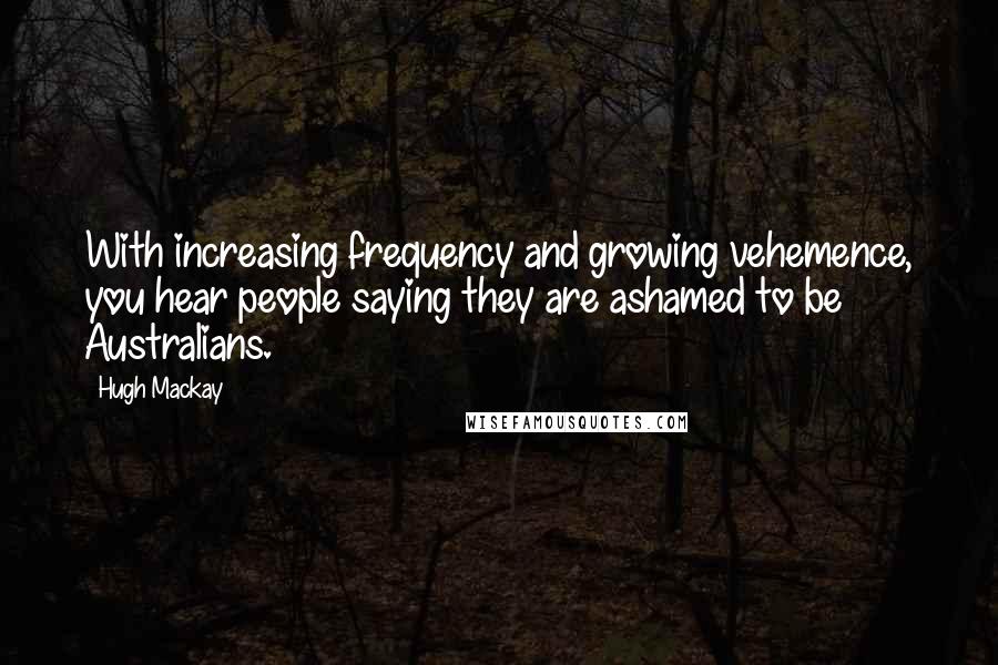 Hugh Mackay Quotes: With increasing frequency and growing vehemence, you hear people saying they are ashamed to be Australians.