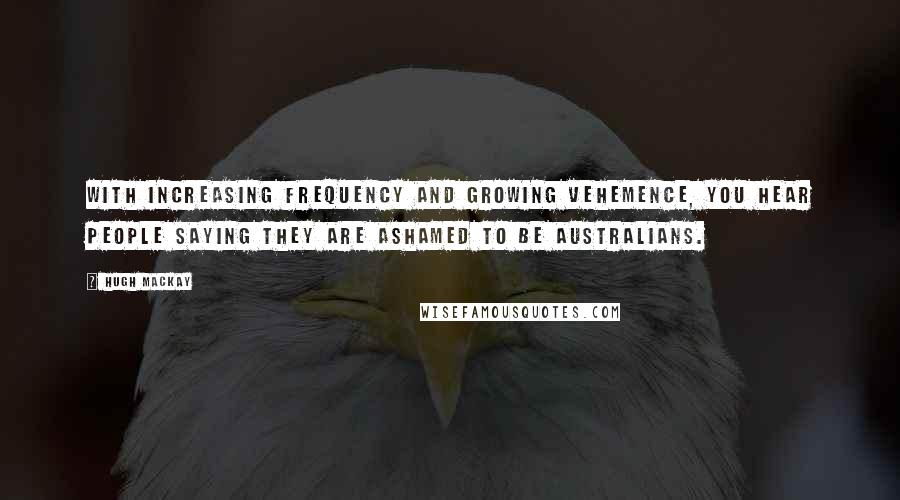 Hugh Mackay Quotes: With increasing frequency and growing vehemence, you hear people saying they are ashamed to be Australians.