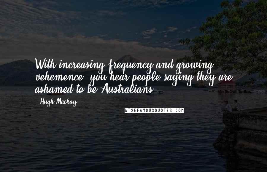 Hugh Mackay Quotes: With increasing frequency and growing vehemence, you hear people saying they are ashamed to be Australians.