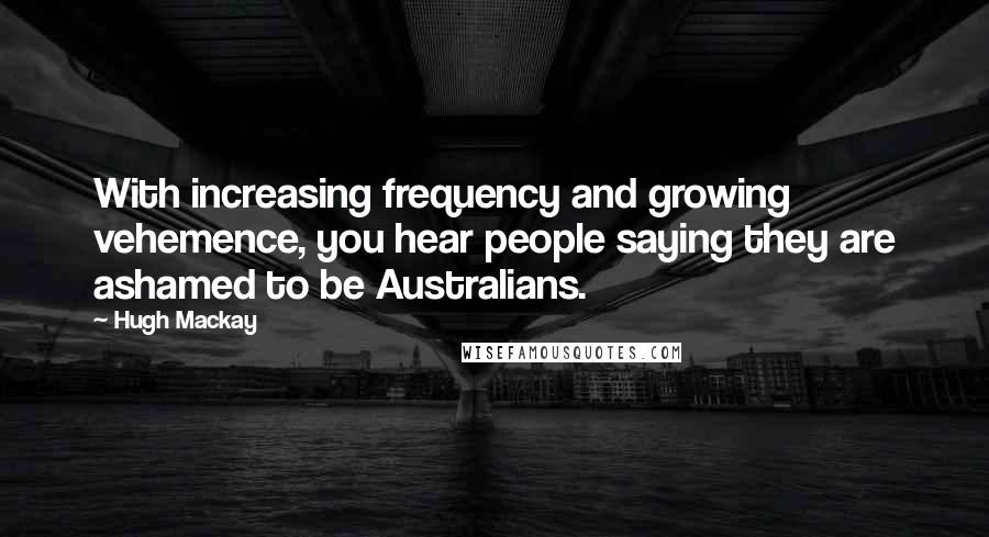 Hugh Mackay Quotes: With increasing frequency and growing vehemence, you hear people saying they are ashamed to be Australians.