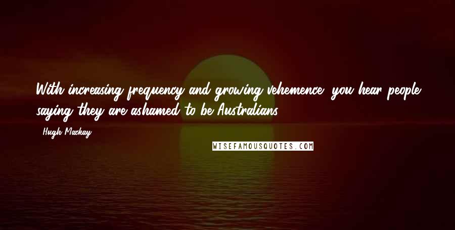 Hugh Mackay Quotes: With increasing frequency and growing vehemence, you hear people saying they are ashamed to be Australians.