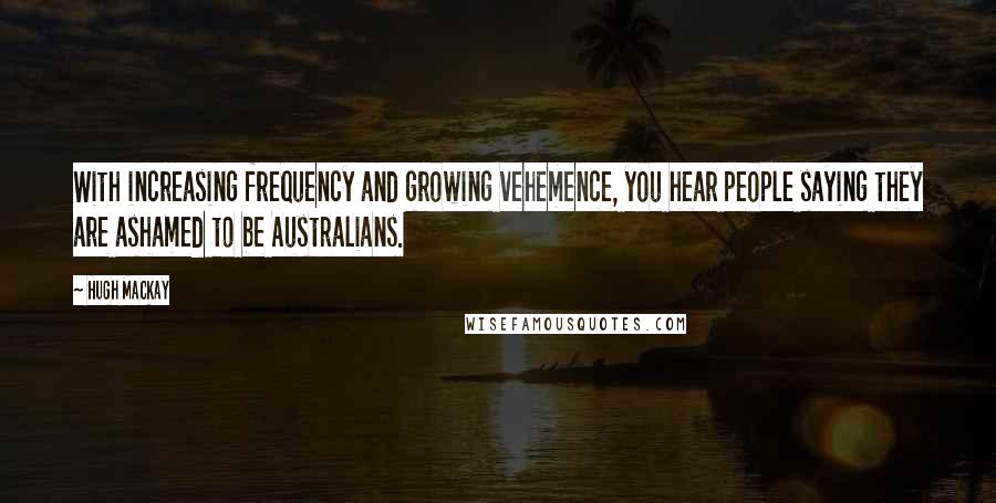 Hugh Mackay Quotes: With increasing frequency and growing vehemence, you hear people saying they are ashamed to be Australians.